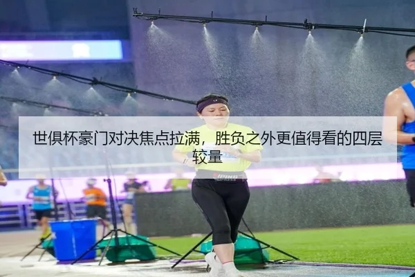 世俱杯豪门对决焦点拉满，胜负之外更值得看的四层较量